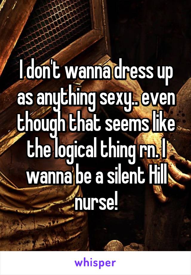 I don't wanna dress up as anything sexy.. even though that seems like the logical thing rn. I wanna be a silent Hill nurse!