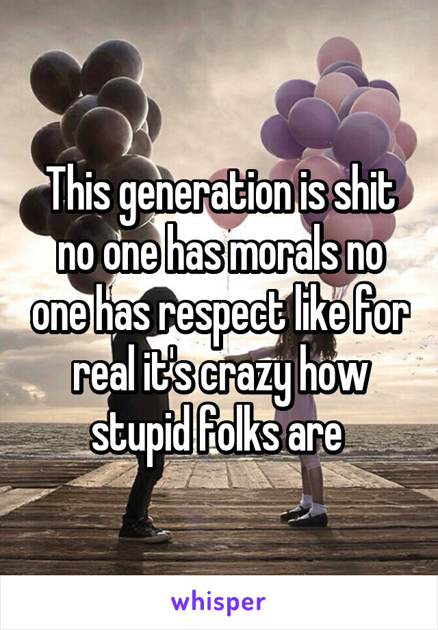 This generation is shit no one has morals no one has respect like for real it's crazy how stupid folks are 