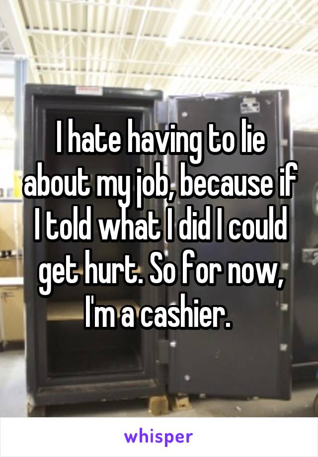 I hate having to lie about my job, because if I told what I did I could get hurt. So for now, I'm a cashier. 