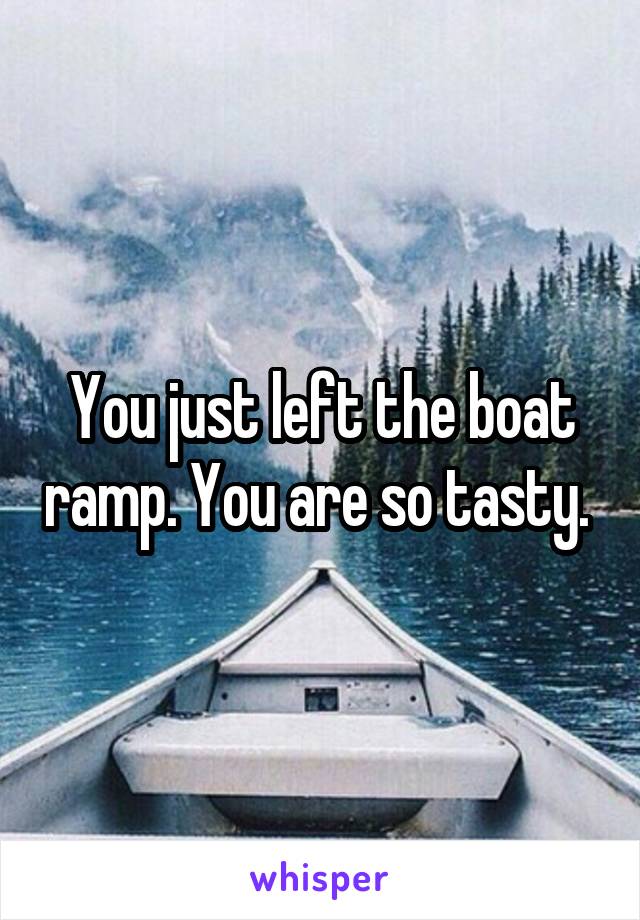 You just left the boat ramp. You are so tasty. 