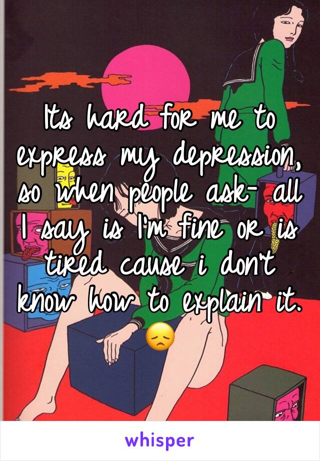 Its hard for me to express my depression, so when people ask- all I say is I'm fine or is tired cause i don't know how to explain it. 😞