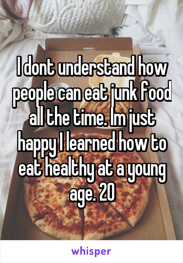 I dont understand how people can eat junk food all the time. Im just happy I learned how to eat healthy at a young age. 20