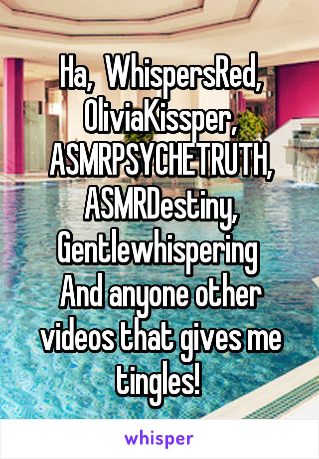 Ha,  WhispersRed, OliviaKissper,
ASMRPSYCHETRUTH,
ASMRDestiny,
Gentlewhispering 
And anyone other videos that gives me tingles! 