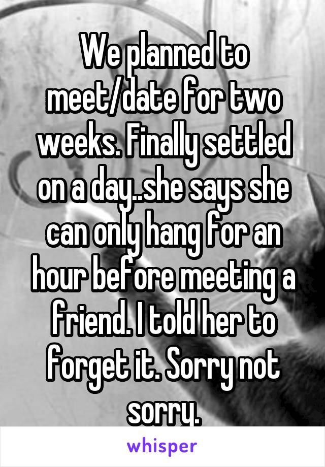 We planned to meet/date for two weeks. Finally settled on a day..she says she can only hang for an hour before meeting a friend. I told her to forget it. Sorry not sorry.