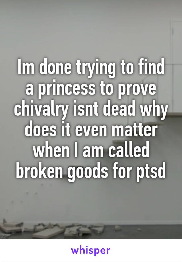 Im done trying to find a princess to prove chivalry isnt dead why does it even matter when I am called broken goods for ptsd
