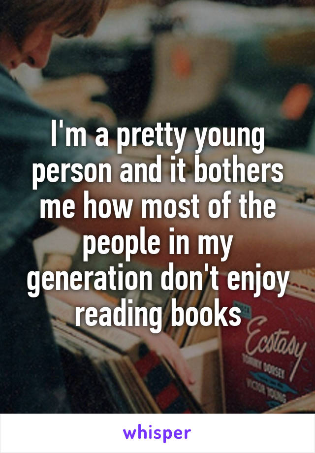 I'm a pretty young person and it bothers me how most of the people in my generation don't enjoy reading books