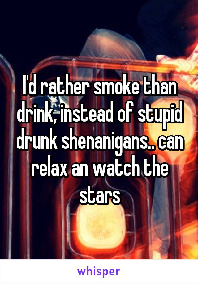 I'd rather smoke than drink, instead of stupid drunk shenanigans.. can relax an watch the stars