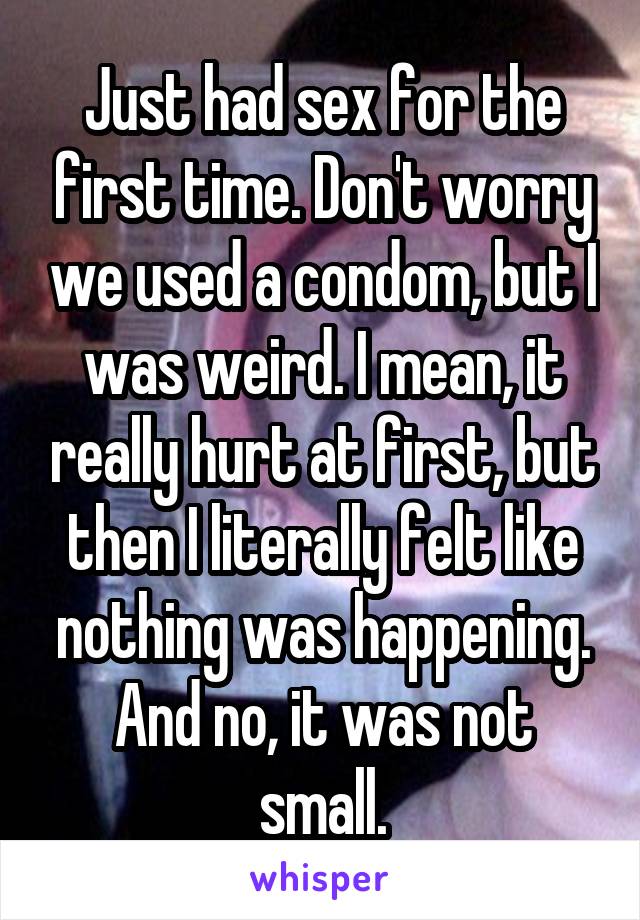 Just had sex for the first time. Don't worry we used a condom, but I was weird. I mean, it really hurt at first, but then I literally felt like nothing was happening. And no, it was not small.