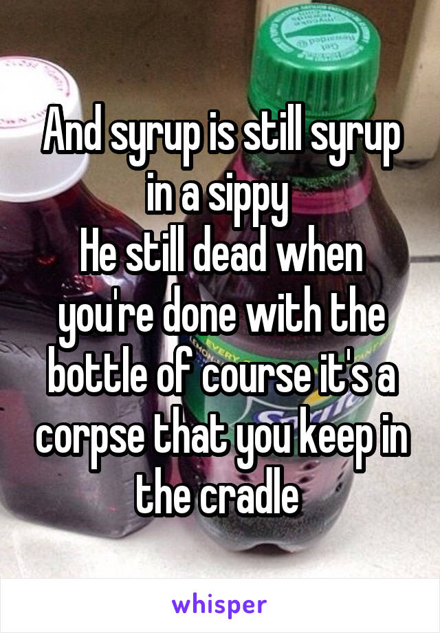 And syrup is still syrup in a sippy 
He still dead when you're done with the bottle of course it's a corpse that you keep in the cradle 