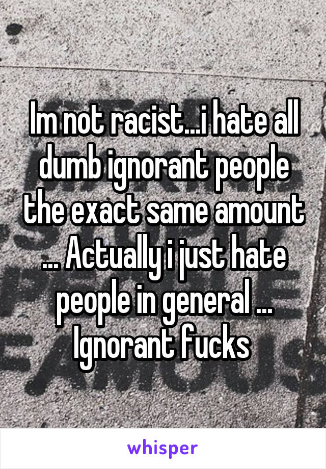 Im not racist...i hate all dumb ignorant people the exact same amount ... Actually i just hate people in general ... Ignorant fucks 