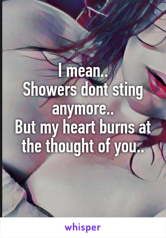 I mean..
Showers dont sting anymore..
But my heart burns at the thought of you..
