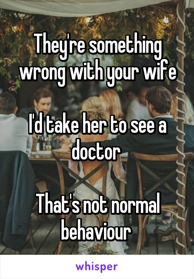 They're something wrong with your wife

I'd take her to see a doctor 

That's not normal behaviour 