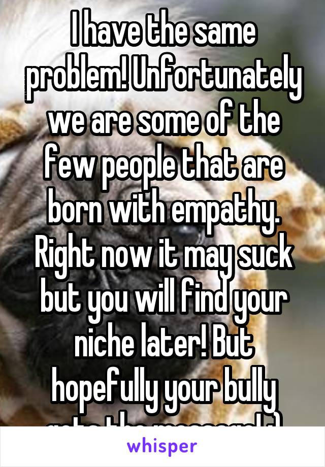 I have the same problem! Unfortunately we are some of the few people that are born with empathy. Right now it may suck but you will find your niche later! But hopefully your bully gets the message! :)