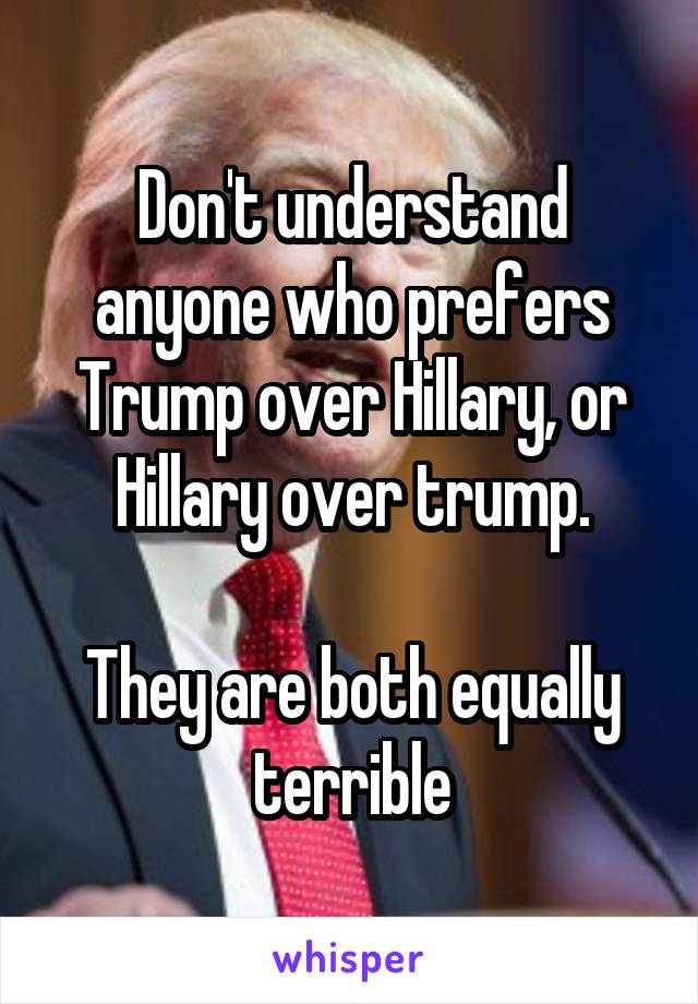 Don't understand anyone who prefers Trump over Hillary, or Hillary over trump.

They are both equally terrible