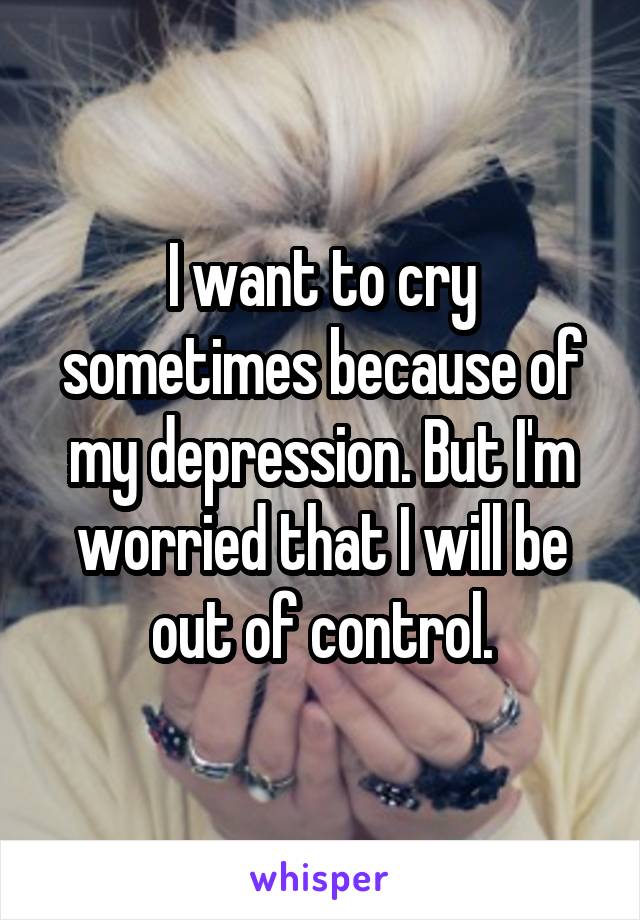 I want to cry sometimes because of my depression. But I'm worried that I will be out of control.