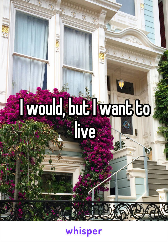 I would, but I want to live