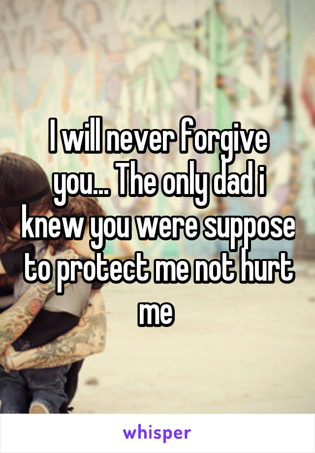 I will never forgive you... The only dad i knew you were suppose to protect me not hurt me 