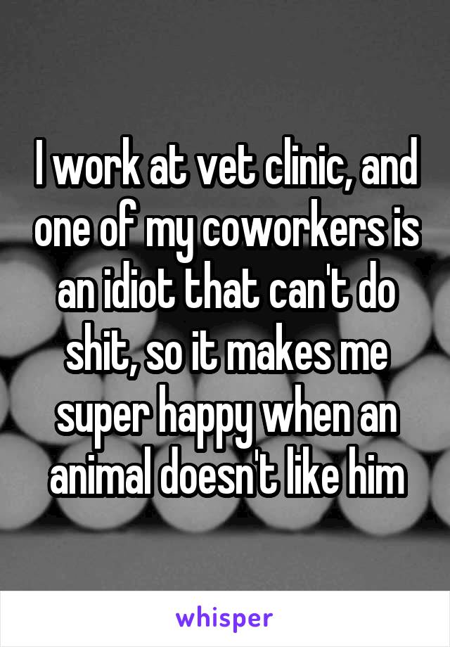 I work at vet clinic, and one of my coworkers is an idiot that can't do shit, so it makes me super happy when an animal doesn't like him