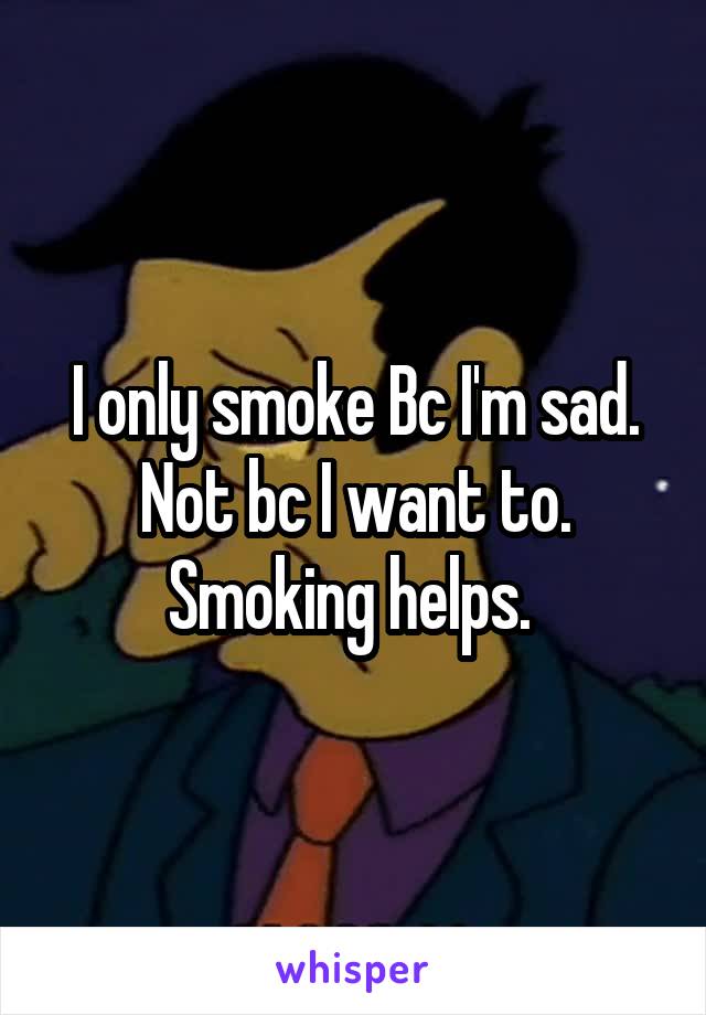 I only smoke Bc I'm sad. Not bc I want to. Smoking helps. 