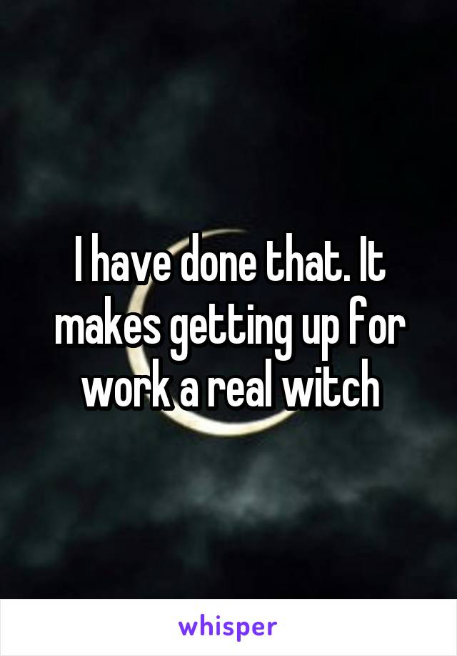 I have done that. It makes getting up for work a real witch
