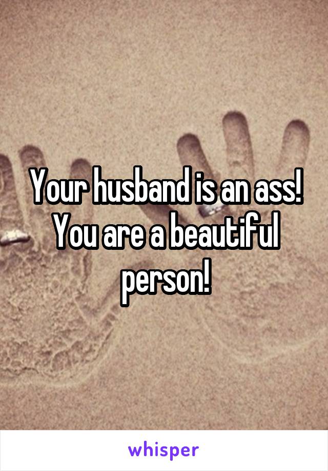 Your husband is an ass! You are a beautiful person!