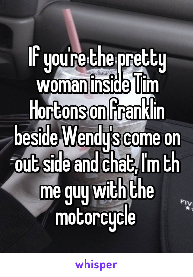 If you're the pretty woman inside Tim Hortons on franklin beside Wendy's come on out side and chat, I'm th me guy with the motorcycle 