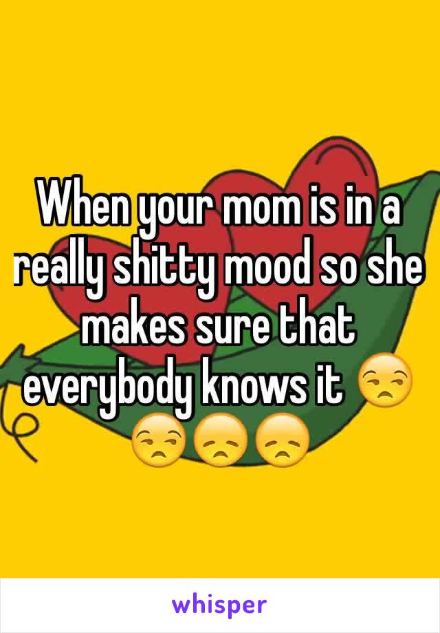 When your mom is in a really shitty mood so she makes sure that everybody knows it 😒😒😞😞