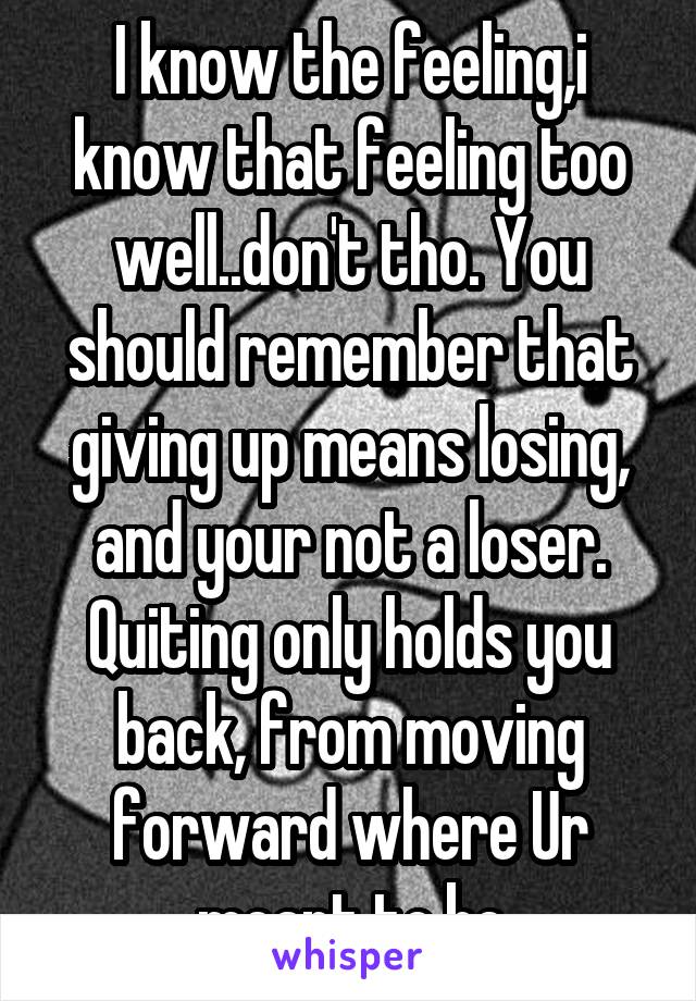 I know the feeling,i know that feeling too well..don't tho. You should remember that giving up means losing, and your not a loser. Quiting only holds you back, from moving forward where Ur meant to be