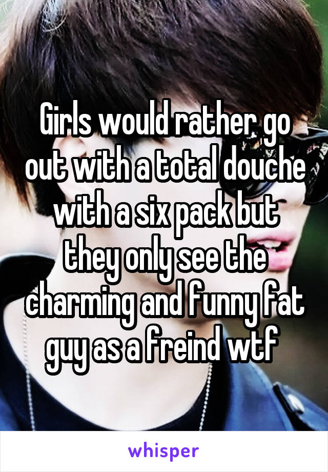 Girls would rather go out with a total douche with a six pack but they only see the charming and funny fat guy as a freind wtf 