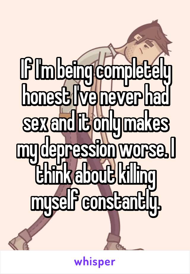 If I'm being completely honest I've never had sex and it only makes my depression worse. I think about killing myself constantly.