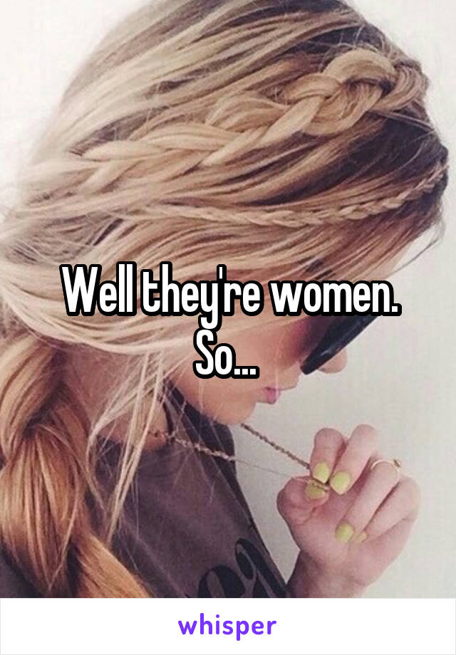 Well they're women. So... 