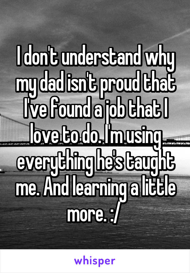 I don't understand why my dad isn't proud that I've found a job that I love to do. I'm using everything he's taught me. And learning a little more. :/ 
