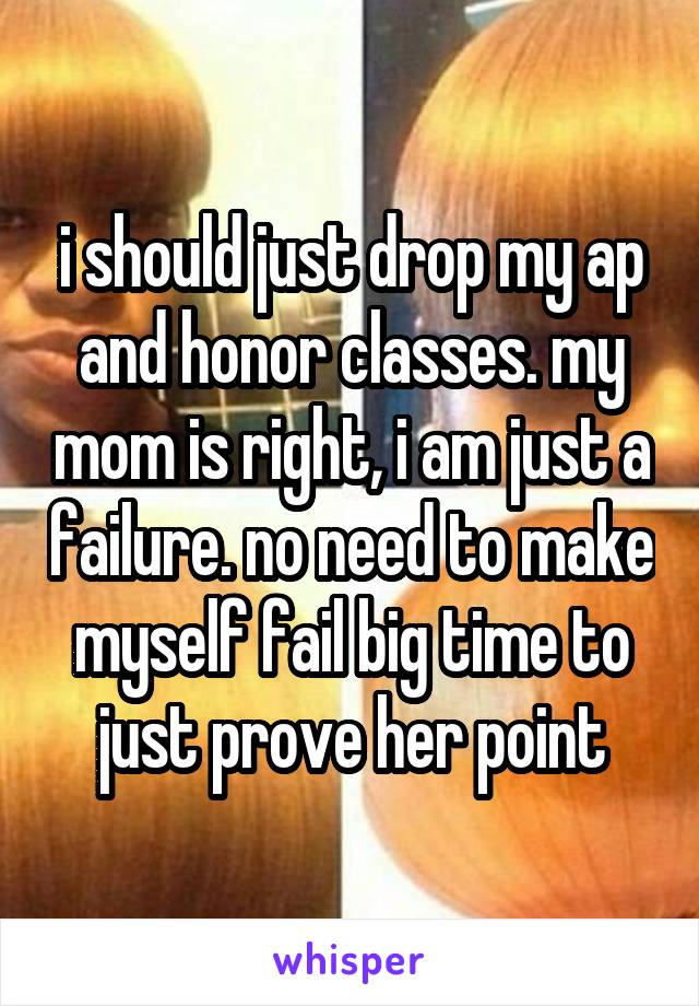 i should just drop my ap and honor classes. my mom is right, i am just a failure. no need to make myself fail big time to just prove her point