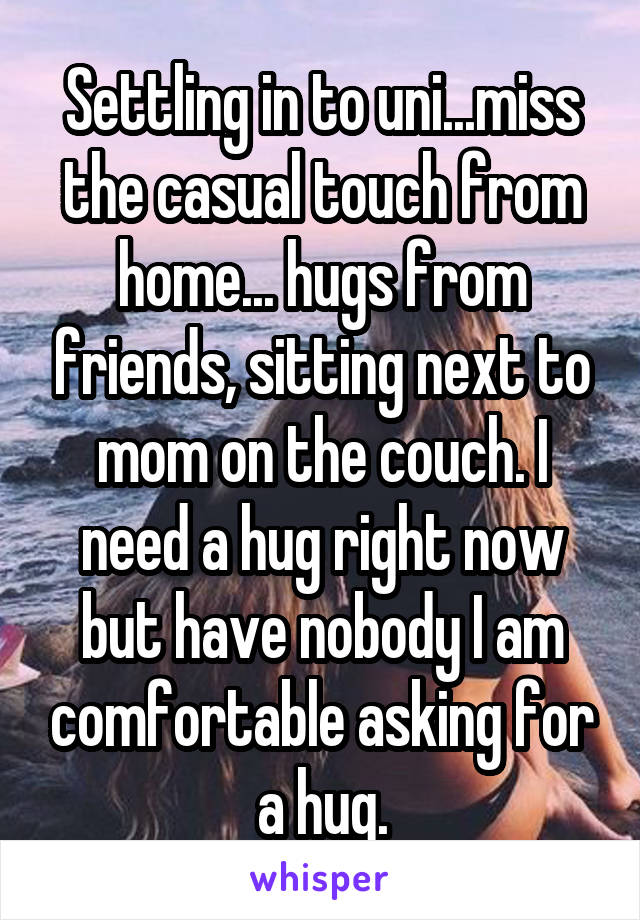 Settling in to uni...miss the casual touch from home... hugs from friends, sitting next to mom on the couch. I need a hug right now but have nobody I am comfortable asking for a hug.