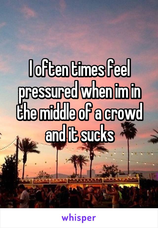 I often times feel pressured when im in the middle of a crowd and it sucks
