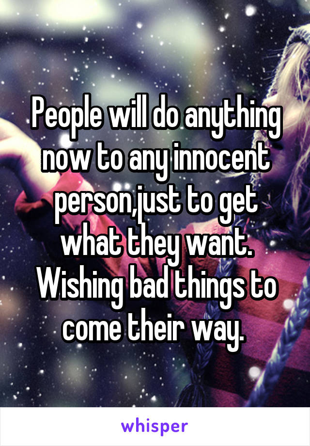 People will do anything now to any innocent person,just to get what they want. Wishing bad things to come their way. 