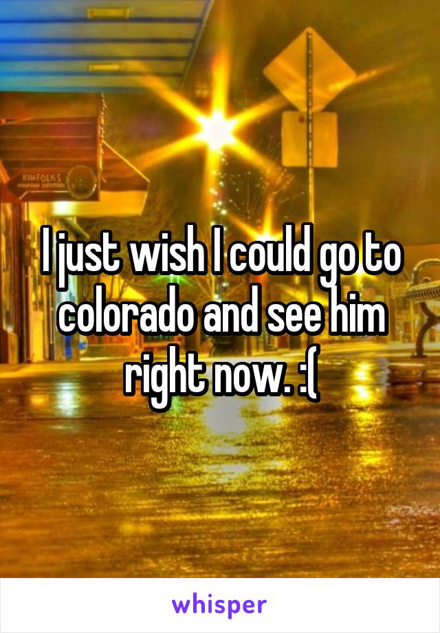 I just wish I could go to colorado and see him right now. :(