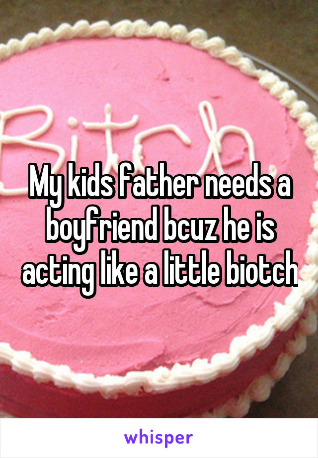My kids father needs a boyfriend bcuz he is acting like a little biotch