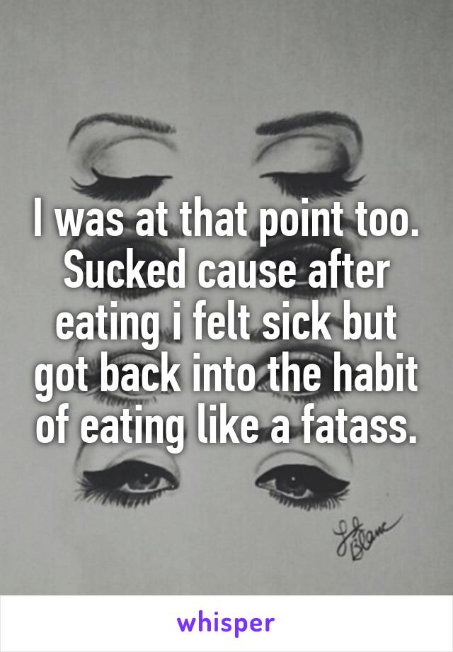 I was at that point too. Sucked cause after eating i felt sick but got back into the habit of eating like a fatass.