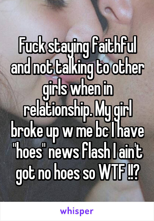 Fuck staying faithful and not talking to other girls when in relationship. My girl broke up w me bc I have "hoes" news flash I ain't got no hoes so WTF !!?