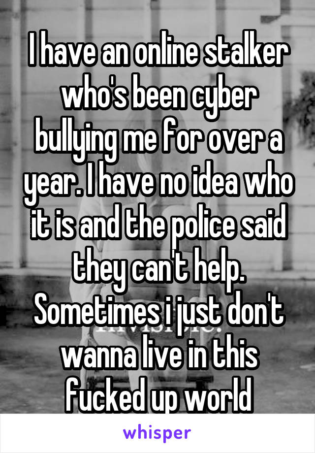 I have an online stalker who's been cyber bullying me for over a year. I have no idea who it is and the police said they can't help. Sometimes i just don't wanna live in this fucked up world