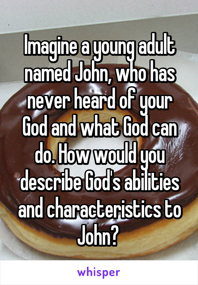 Imagine a young adult named John, who has never heard of your God and what God can do. How would you describe God's abilities and characteristics to John? 