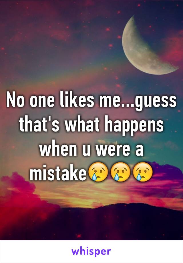 No one likes me...guess that's what happens when u were a mistake😢😢😢