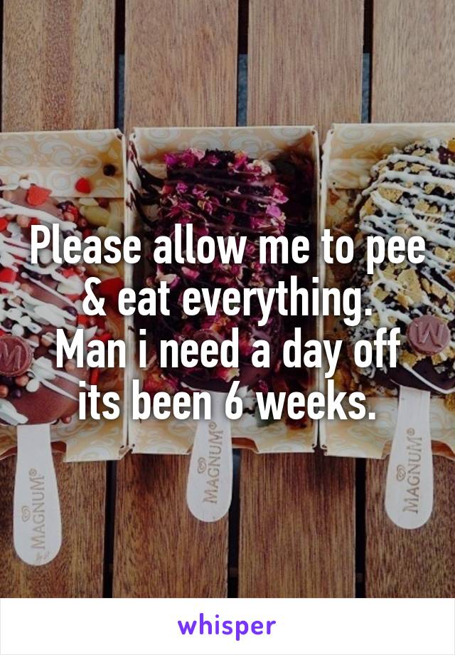 Please allow me to pee & eat everything.
Man i need a day off its been 6 weeks.
