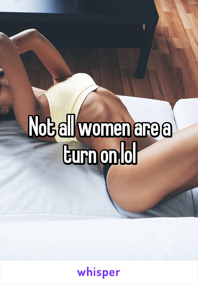 Not all women are a turn on lol