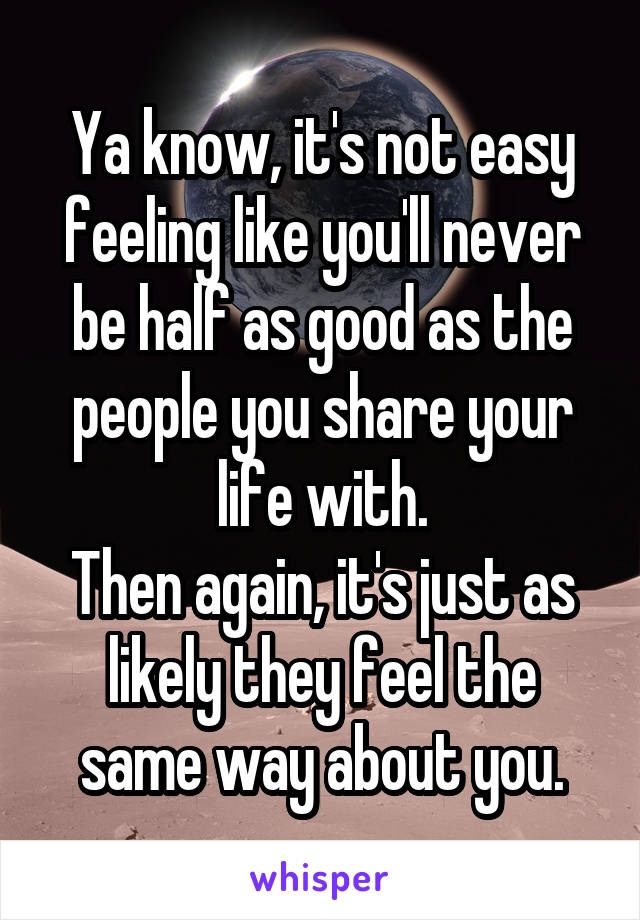 Ya know, it's not easy feeling like you'll never be half as good as the people you share your life with.
Then again, it's just as likely they feel the same way about you.