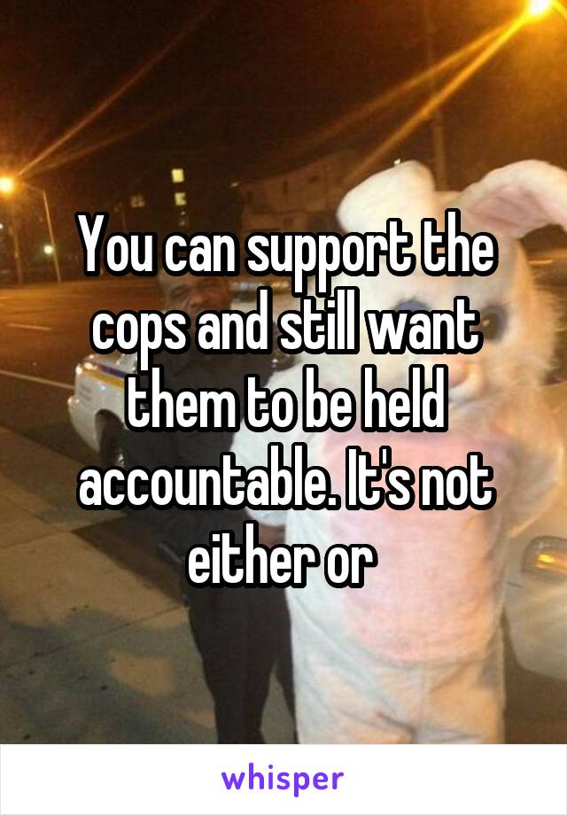You can support the cops and still want them to be held accountable. It's not either or 