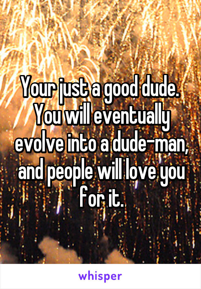 Your just a good dude.  You will eventually evolve into a dude-man, and people will love you for it.