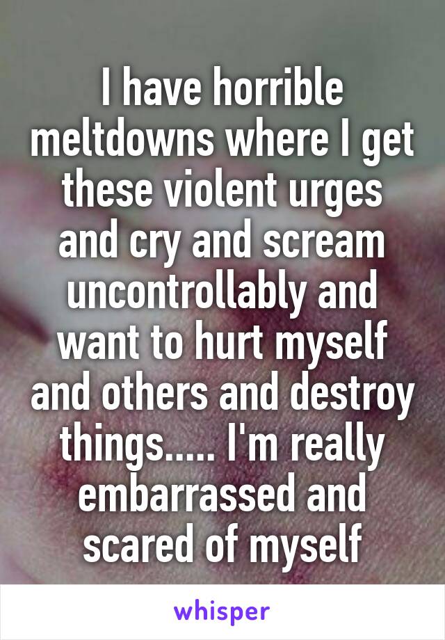 I have horrible meltdowns where I get these violent urges and cry and scream uncontrollably and want to hurt myself and others and destroy things..... I'm really embarrassed and scared of myself
