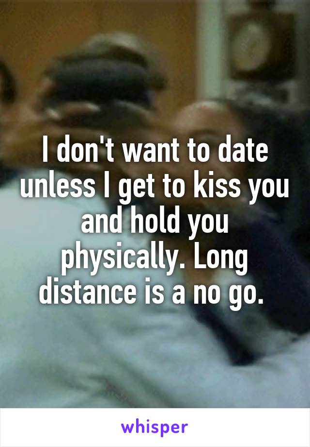 I don't want to date unless I get to kiss you and hold you physically. Long distance is a no go. 